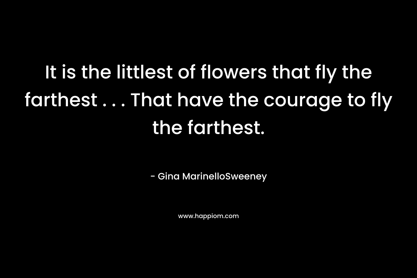 It is the littlest of flowers that fly the farthest . . . That have the courage to fly the farthest. – Gina MarinelloSweeney