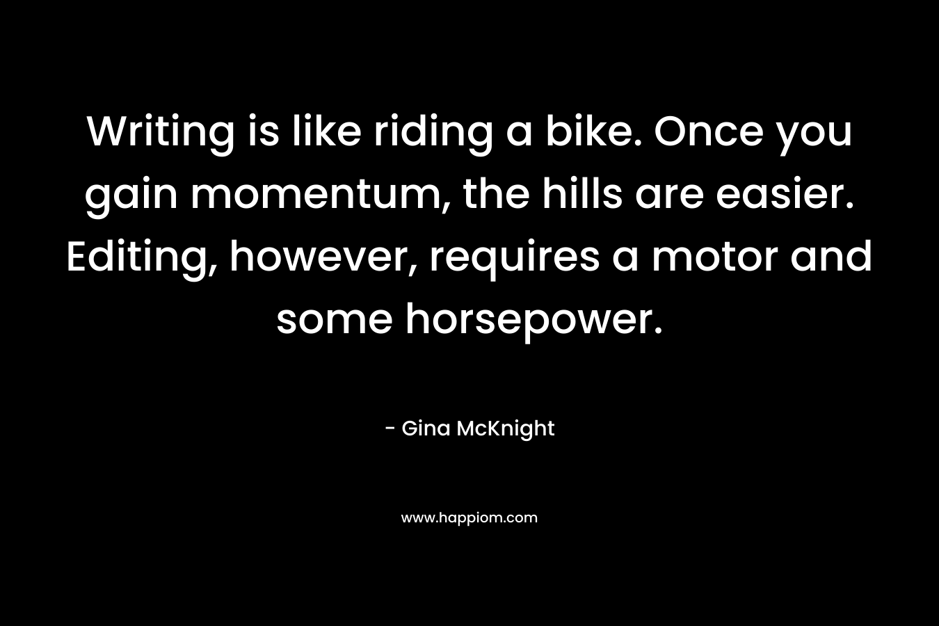 Writing is like riding a bike. Once you gain momentum, the hills are easier. Editing, however, requires a motor and some horsepower. – Gina McKnight