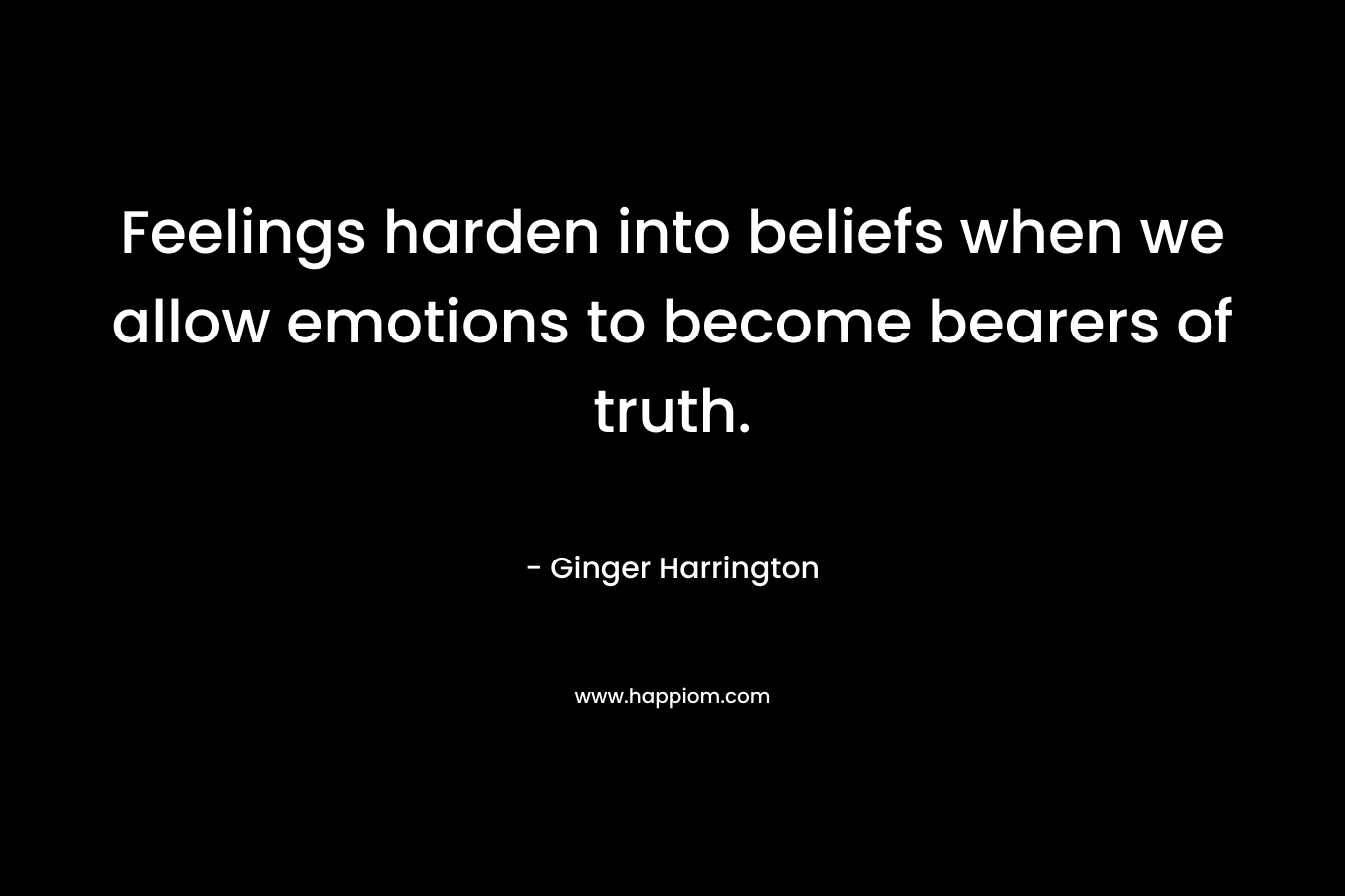 Feelings harden into beliefs when we allow emotions to become bearers of truth. – Ginger Harrington