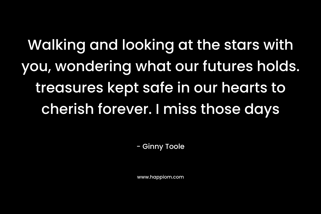 Walking and looking at the stars with you, wondering what our futures holds. treasures kept safe in our hearts to cherish forever. I miss those days – Ginny Toole