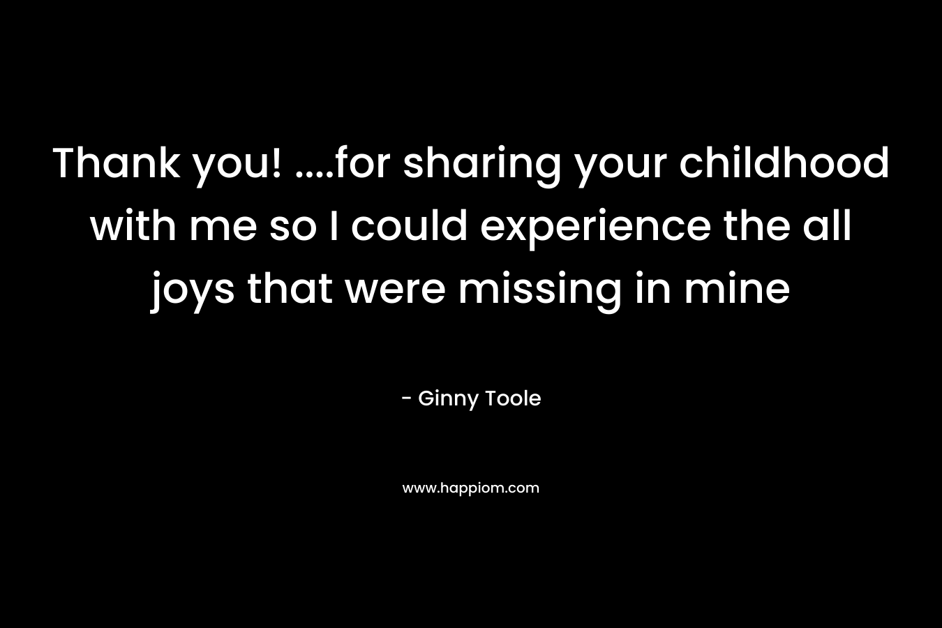 Thank you! ….for sharing your childhood with me so I could experience the all joys that were missing in mine – Ginny Toole
