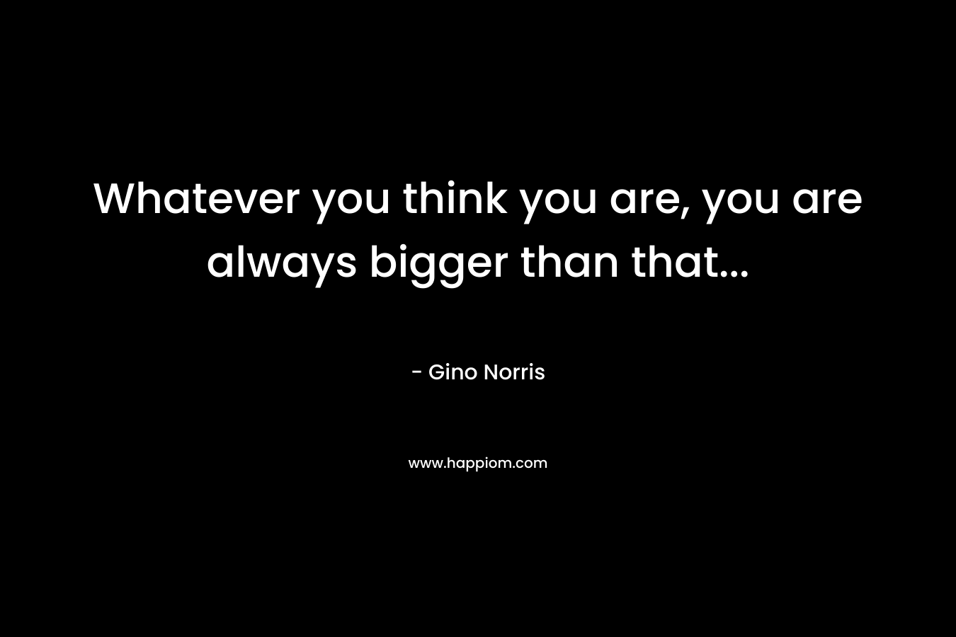 Whatever you think you are, you are always bigger than that...