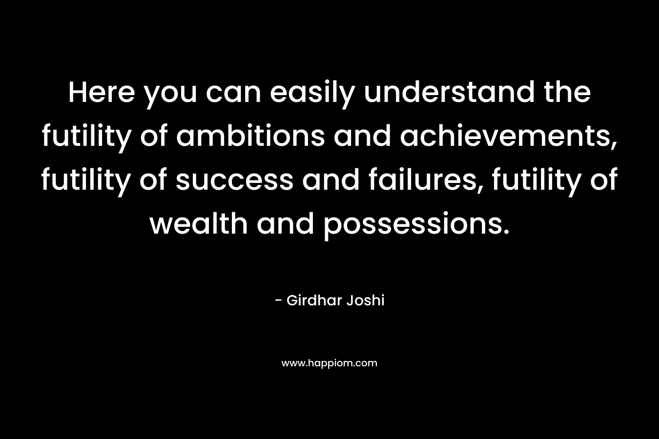 Here you can easily understand the futility of ambitions and achievements, futility of success and failures, futility of wealth and possessions.