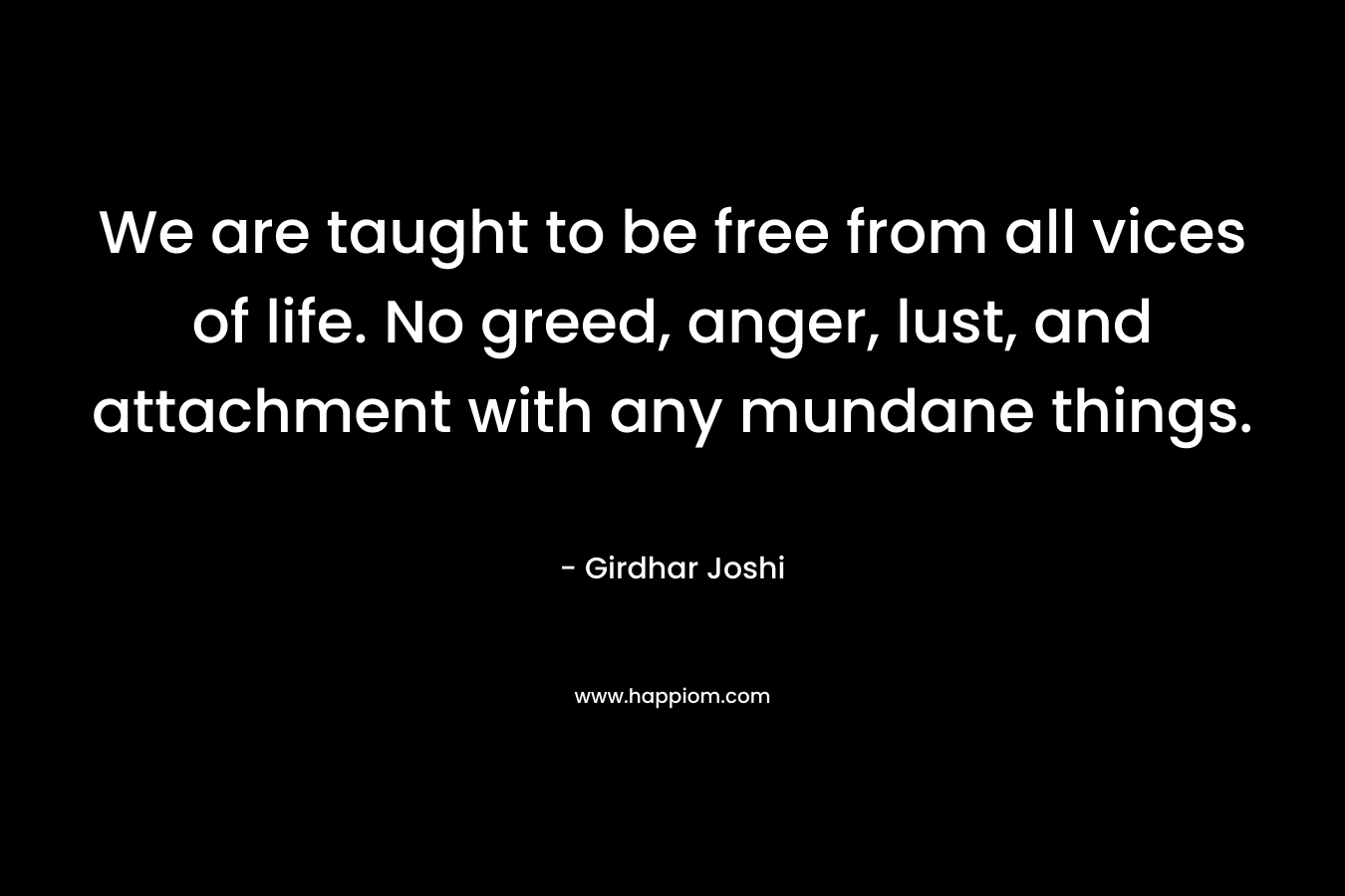 We are taught to be free from all vices of life. No greed, anger, lust, and attachment with any mundane things. – Girdhar Joshi