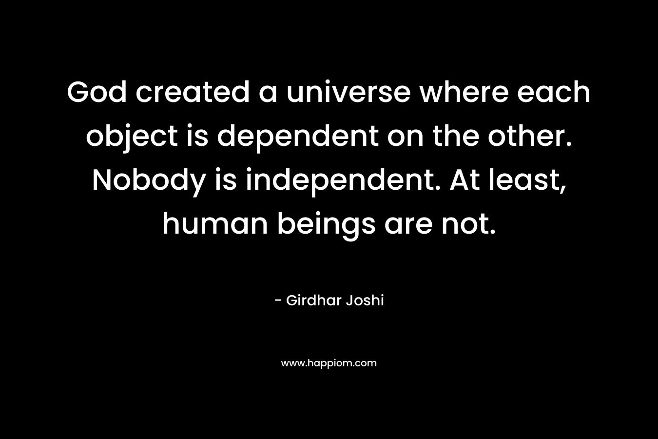 God created a universe where each object is dependent on the other. Nobody is independent. At least, human beings are not.