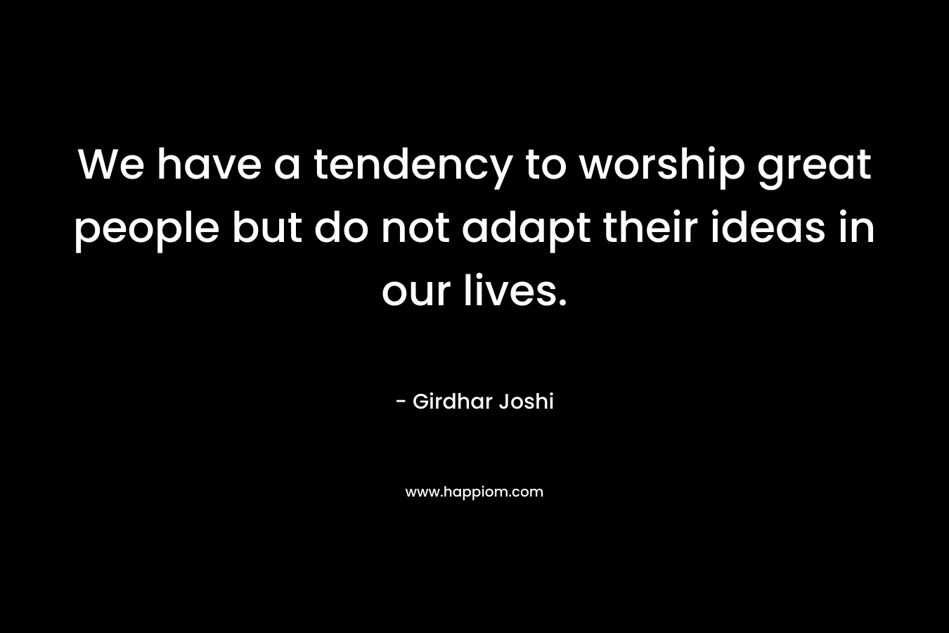 We have a tendency to worship great people but do not adapt their ideas in our lives. – Girdhar Joshi