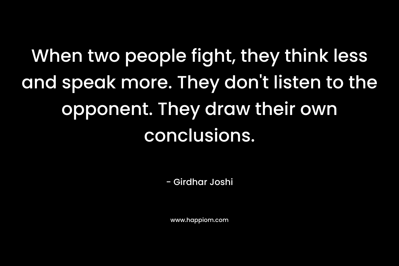When two people fight, they think less and speak more. They don’t listen to the opponent. They draw their own conclusions. – Girdhar Joshi