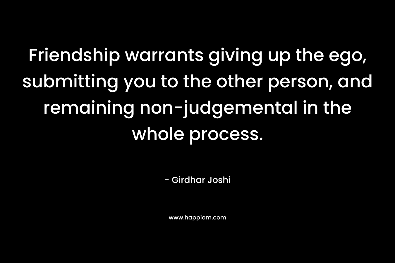 Friendship warrants giving up the ego, submitting you to the other person, and remaining non-judgemental in the whole process. – Girdhar Joshi