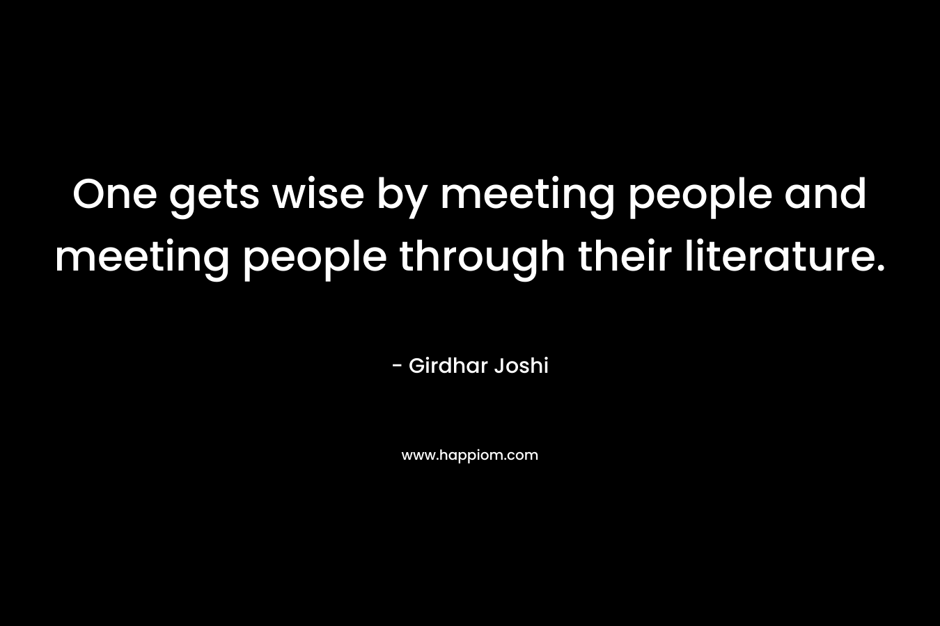 One gets wise by meeting people and meeting people through their literature.