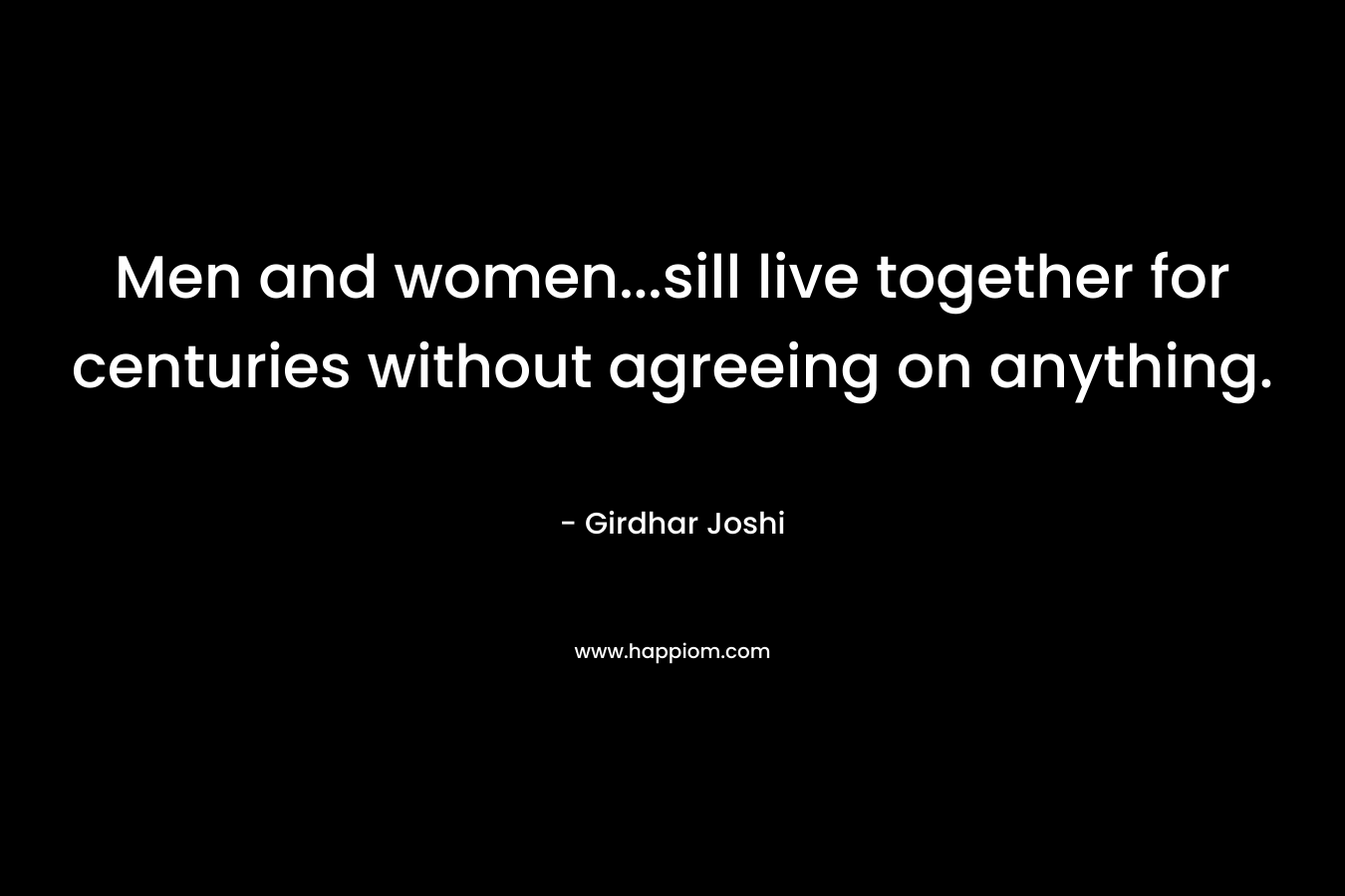 Men and women...sill live together for centuries without agreeing on anything.