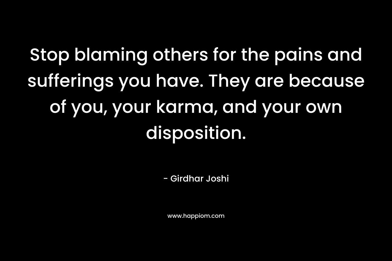 Stop blaming others for the pains and sufferings you have. They are because of you, your karma, and your own disposition.