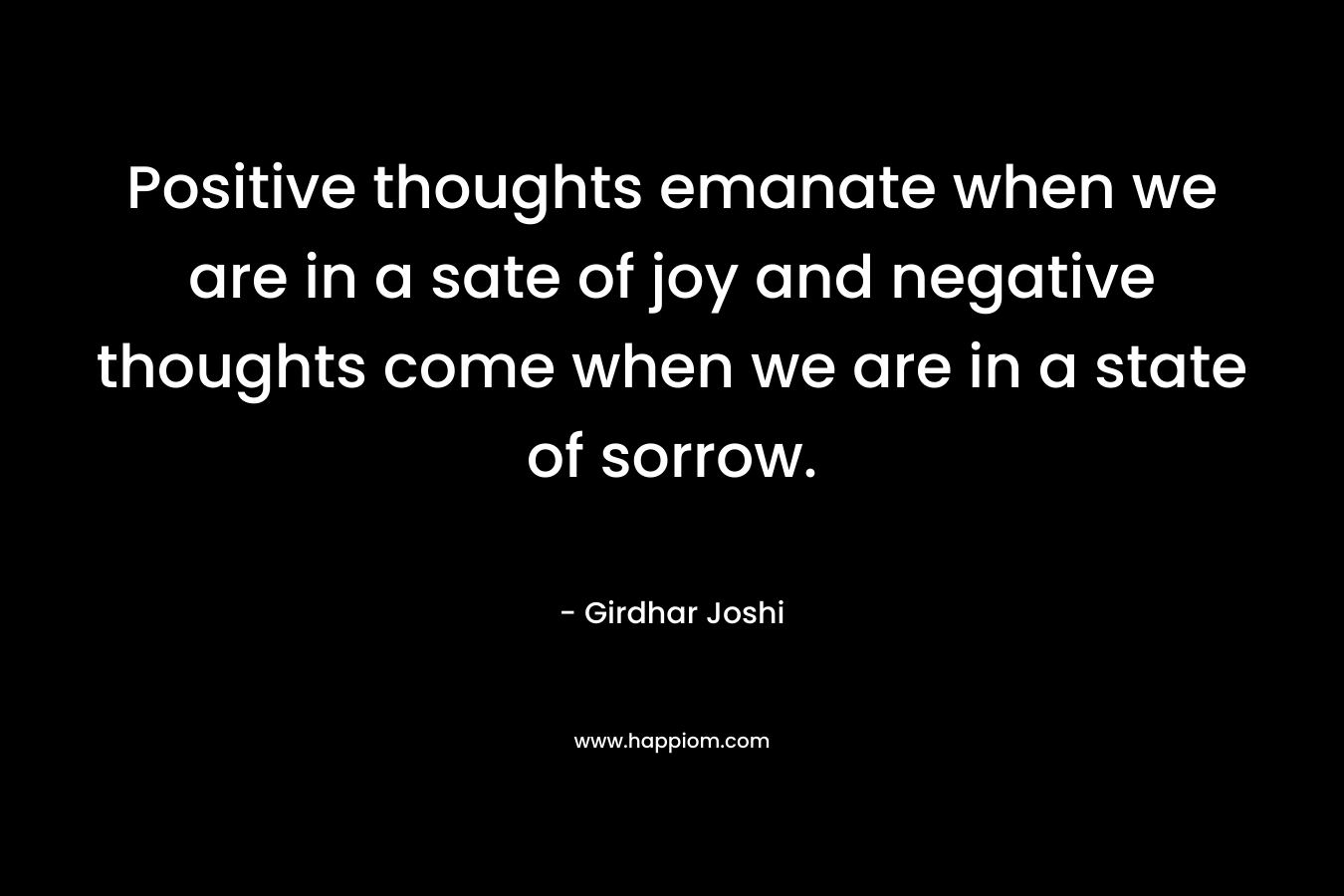 Positive thoughts emanate when we are in a sate of joy and negative thoughts come when we are in a state of sorrow. – Girdhar Joshi