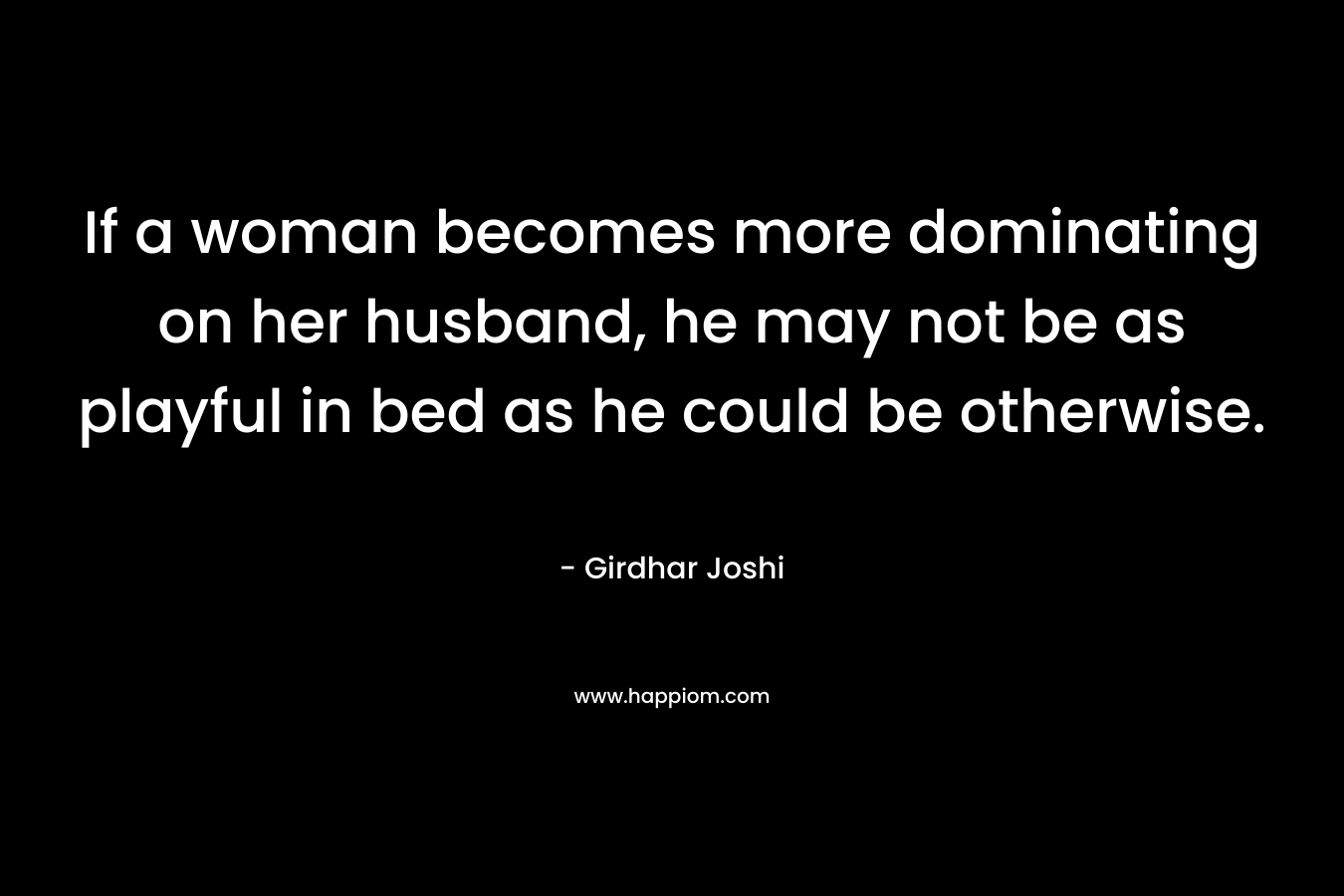 If a woman becomes more dominating on her husband, he may not be as playful in bed as he could be otherwise.