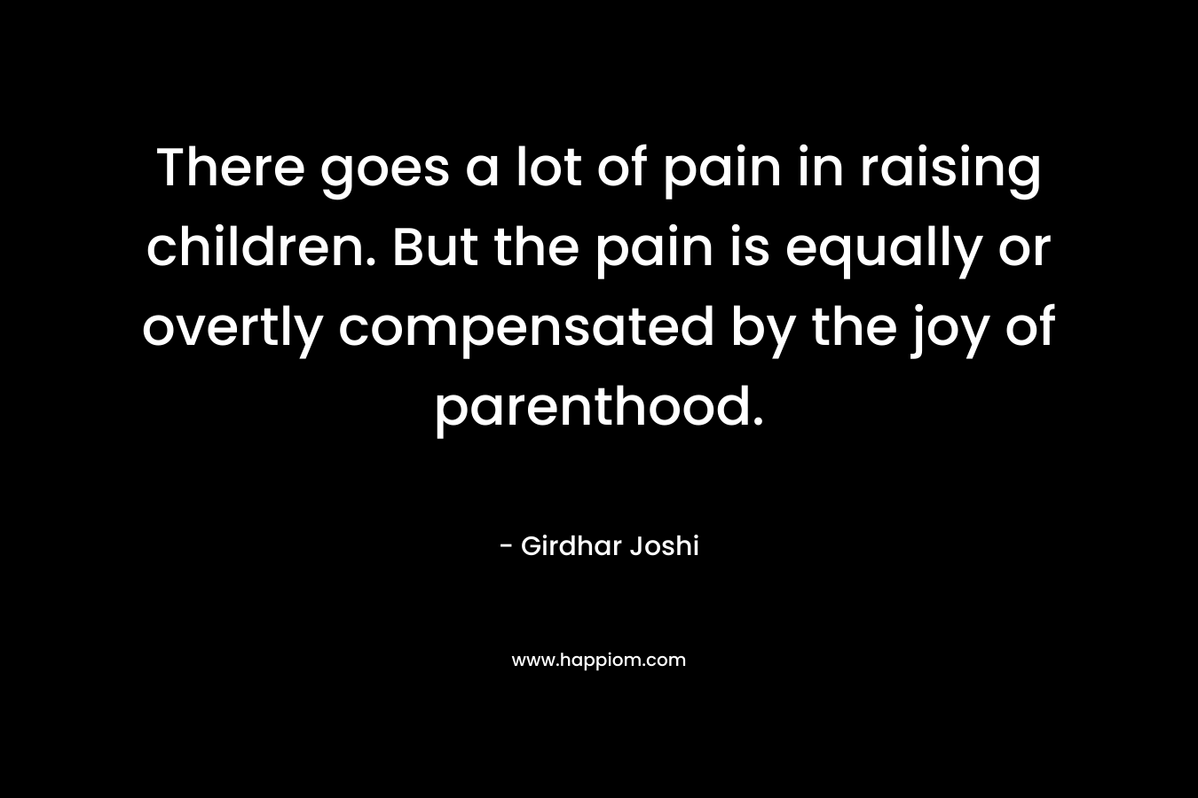 There goes a lot of pain in raising children. But the pain is equally or overtly compensated by the joy of parenthood. – Girdhar Joshi