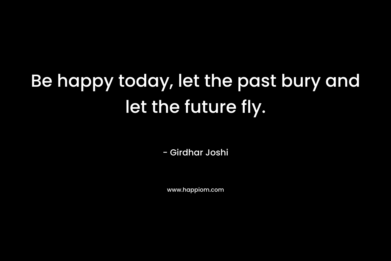 Be happy today, let the past bury and let the future fly.