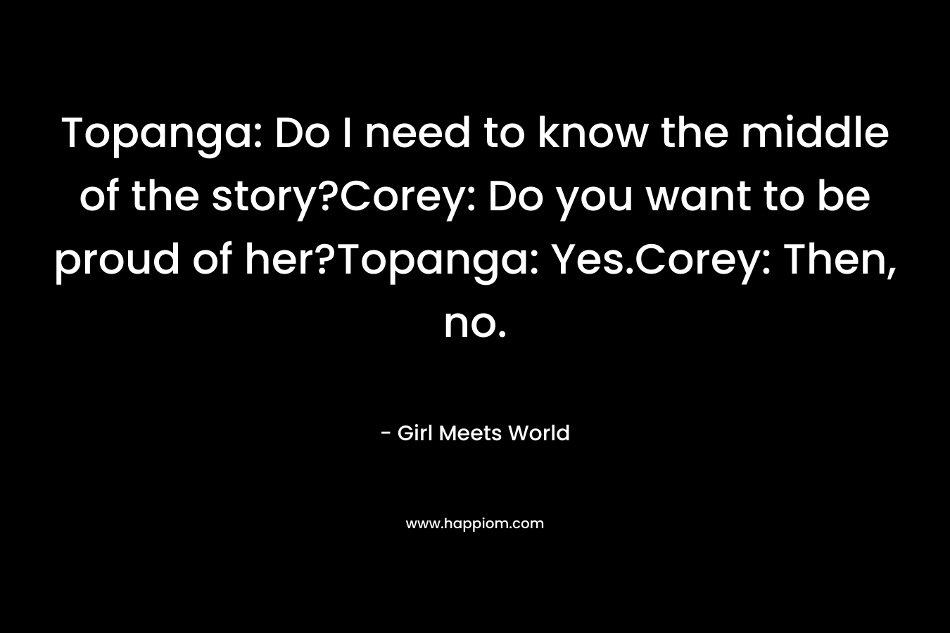 Topanga: Do I need to know the middle of the story?Corey: Do you want to be proud of her?Topanga: Yes.Corey: Then, no.