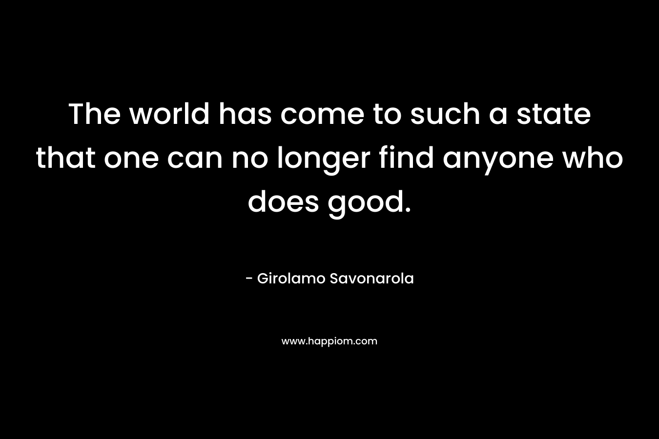The world has come to such a state that one can no longer find anyone who does good. – Girolamo Savonarola