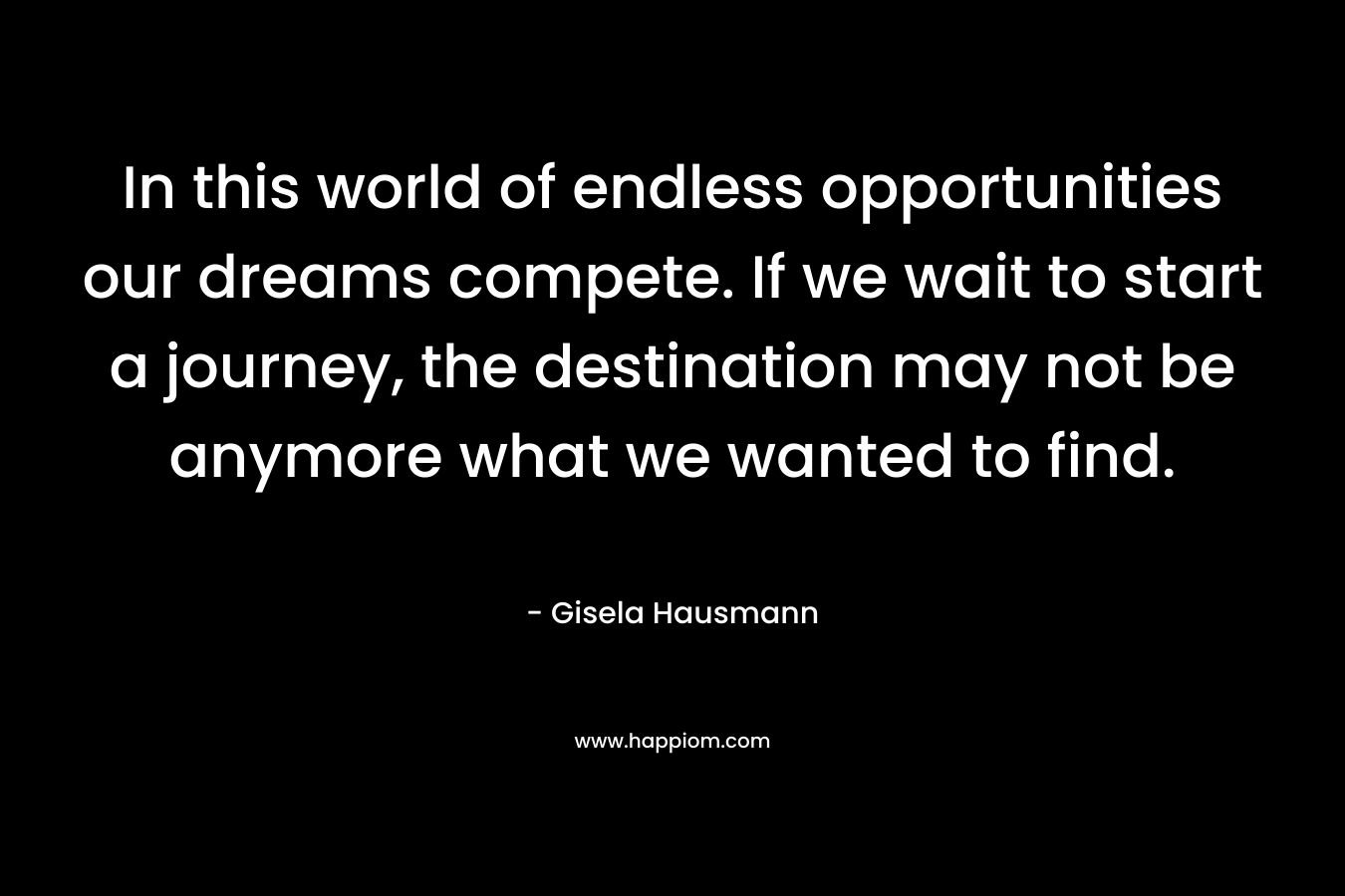 In this world of endless opportunities our dreams compete. If we wait to start a journey, the destination may not be anymore what we wanted to find.