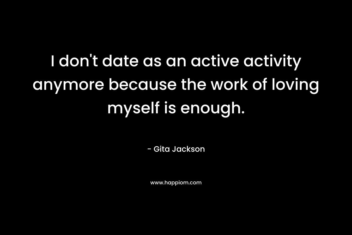 I don’t date as an active activity anymore because the work of loving myself is enough. – Gita Jackson