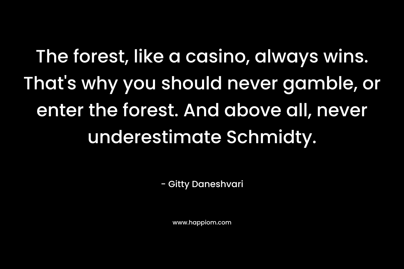 The forest, like a casino, always wins. That’s why you should never gamble, or enter the forest. And above all, never underestimate Schmidty. – Gitty Daneshvari