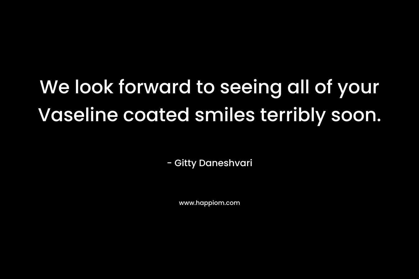We look forward to seeing all of your Vaseline coated smiles terribly soon. – Gitty Daneshvari