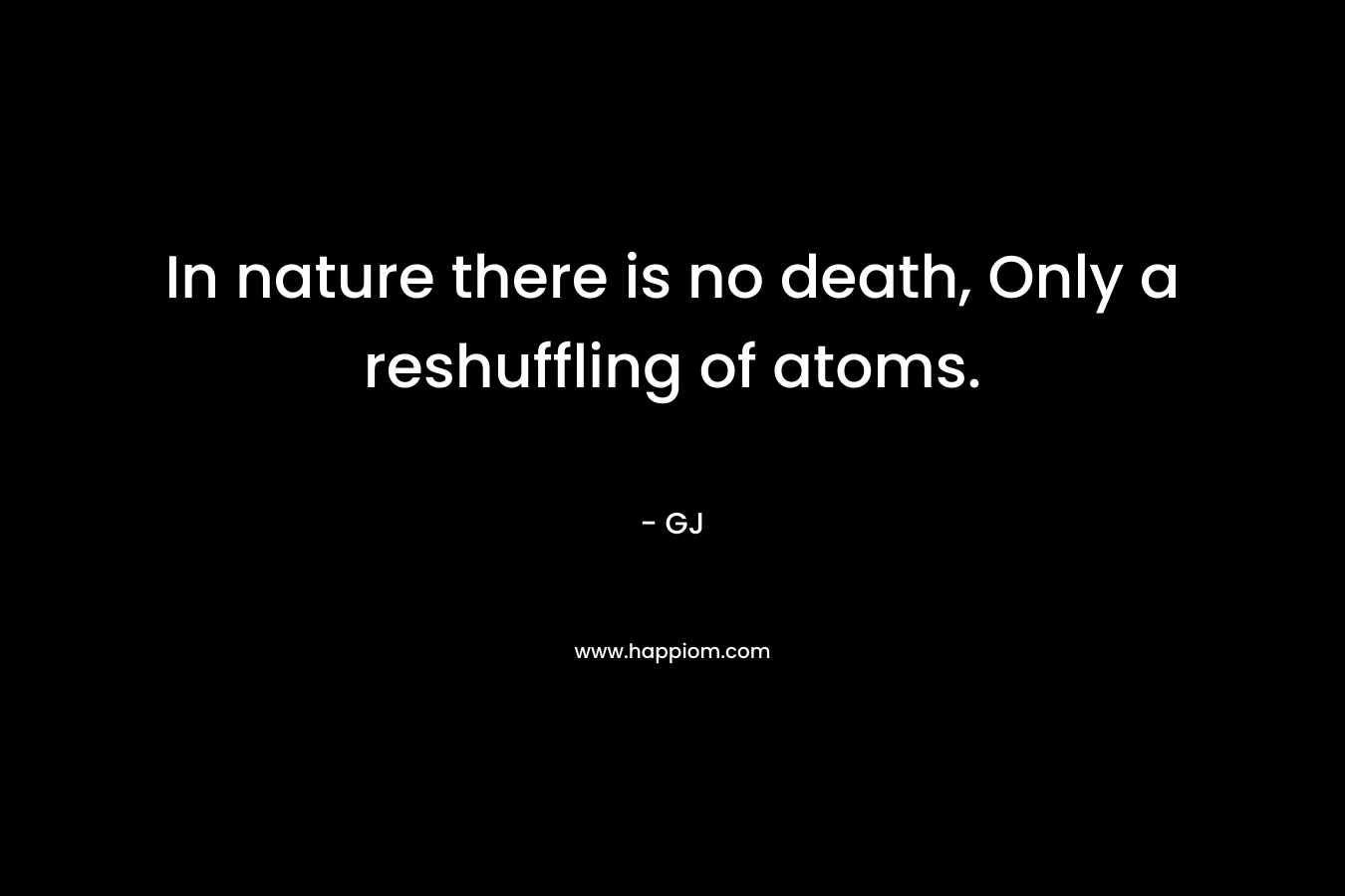 In nature there is no death, Only a reshuffling of atoms.