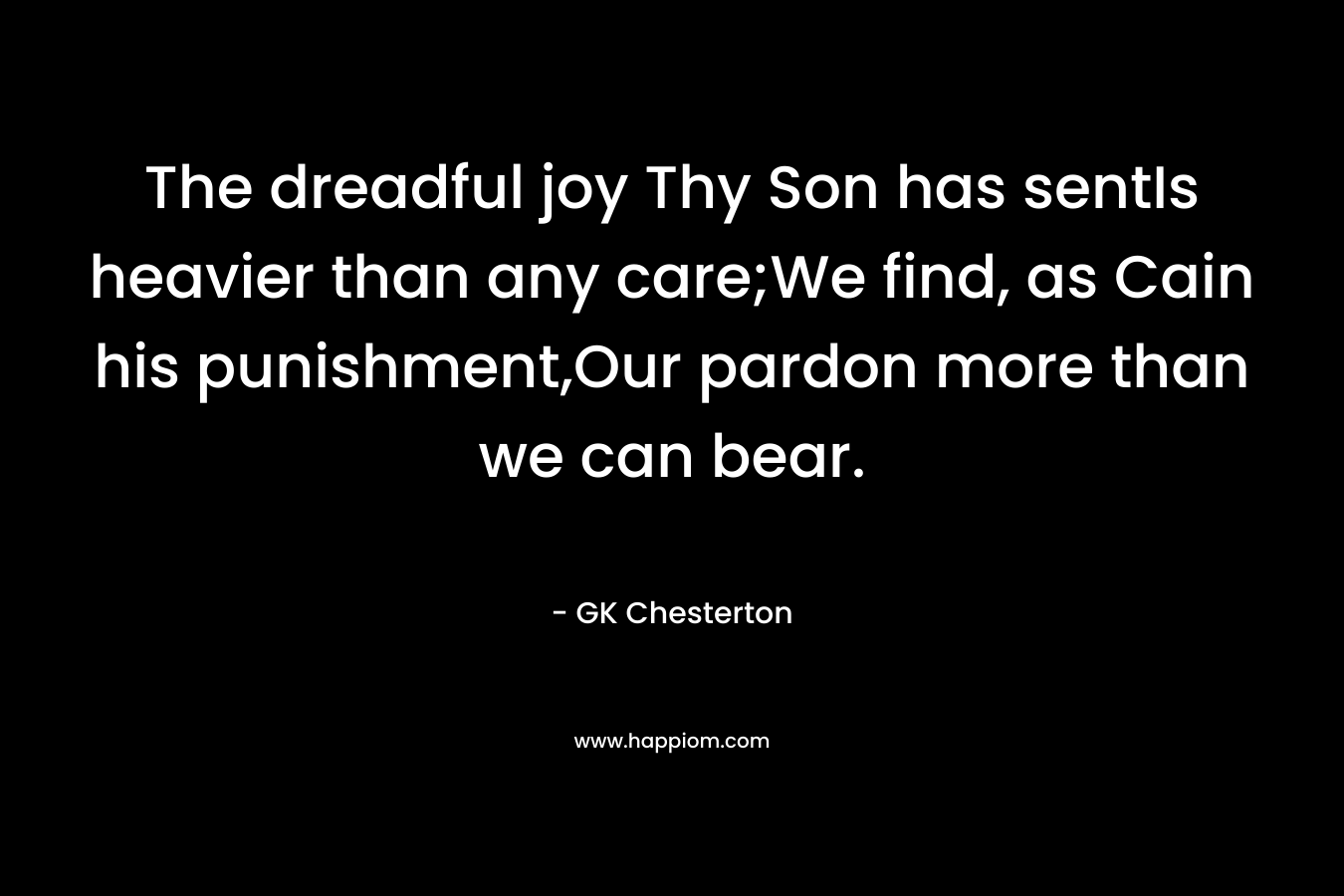 The dreadful joy Thy Son has sentIs heavier than any care;We find, as Cain his punishment,Our pardon more than we can bear. – GK Chesterton