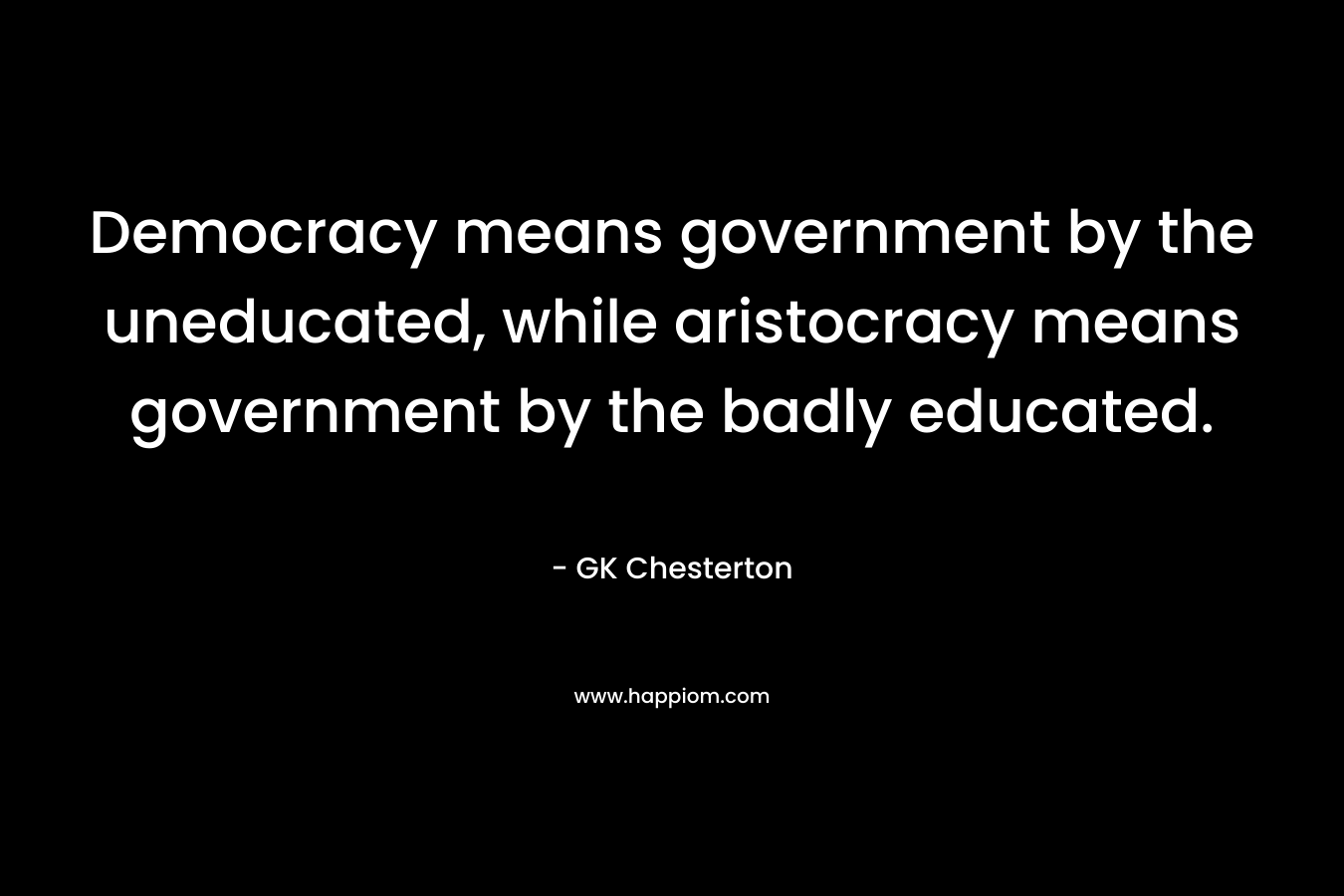 Democracy means government by the uneducated, while aristocracy means government by the badly educated. – GK Chesterton