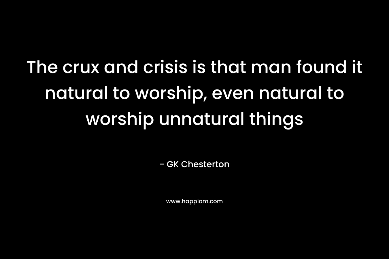 The crux and crisis is that man found it natural to worship, even natural to worship unnatural things – GK Chesterton
