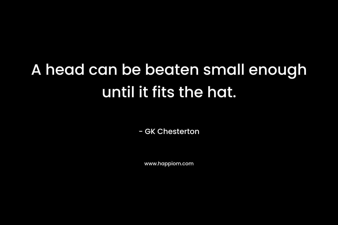 A head can be beaten small enough until it fits the hat. – GK Chesterton