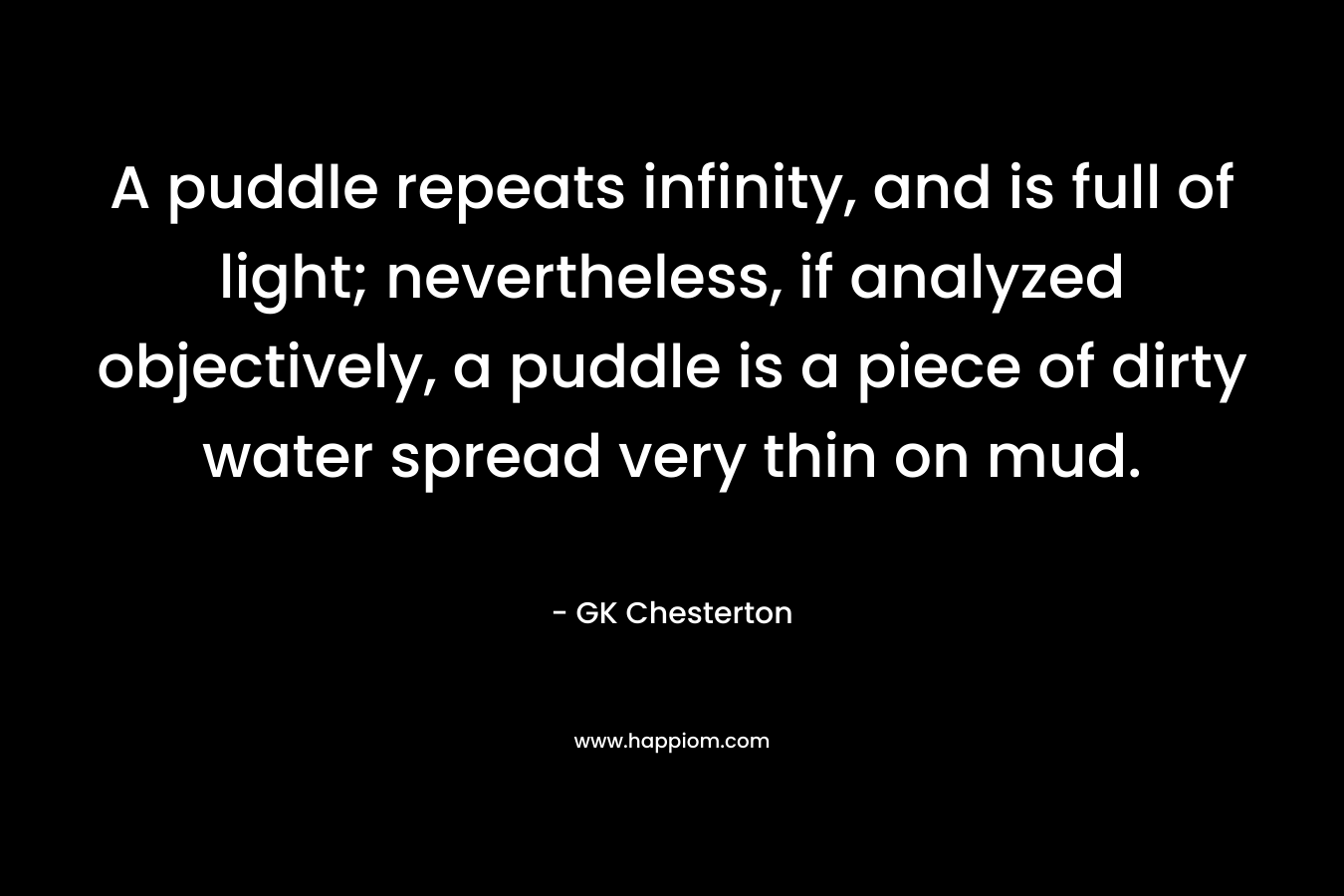 A puddle repeats infinity, and is full of light; nevertheless, if analyzed objectively, a puddle is a piece of dirty water spread very thin on mud. – GK Chesterton