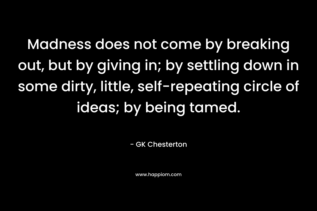 Madness does not come by breaking out, but by giving in; by settling down in some dirty, little, self-repeating circle of ideas; by being tamed. – GK Chesterton
