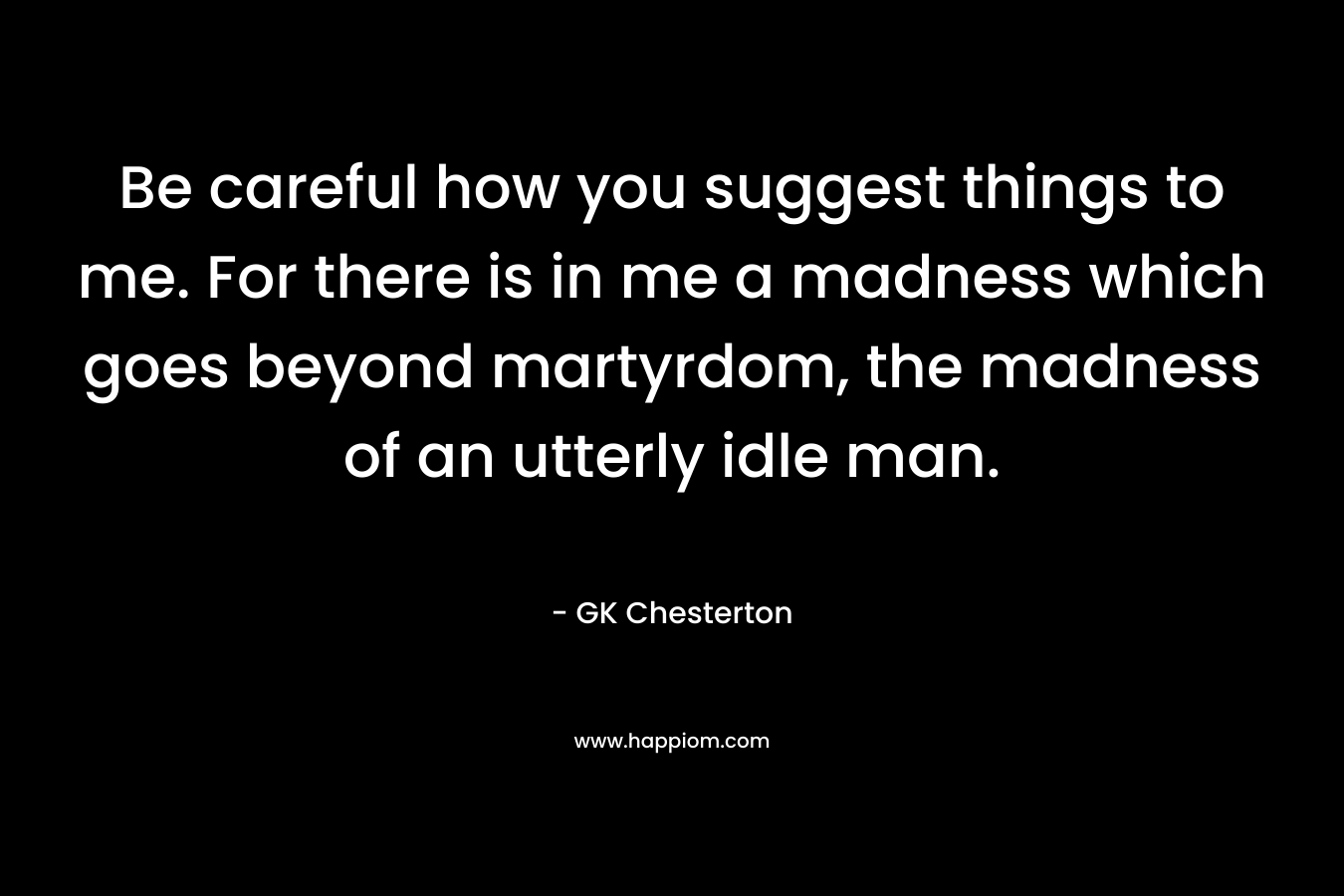 Be careful how you suggest things to me. For there is in me a madness which goes beyond martyrdom, the madness of an utterly idle man. – GK Chesterton