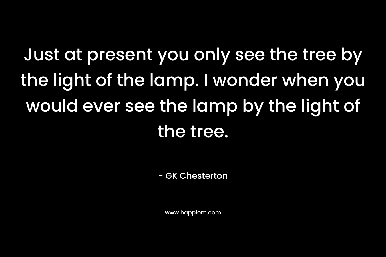 Just at present you only see the tree by the light of the lamp. I wonder when you would ever see the lamp by the light of the tree.