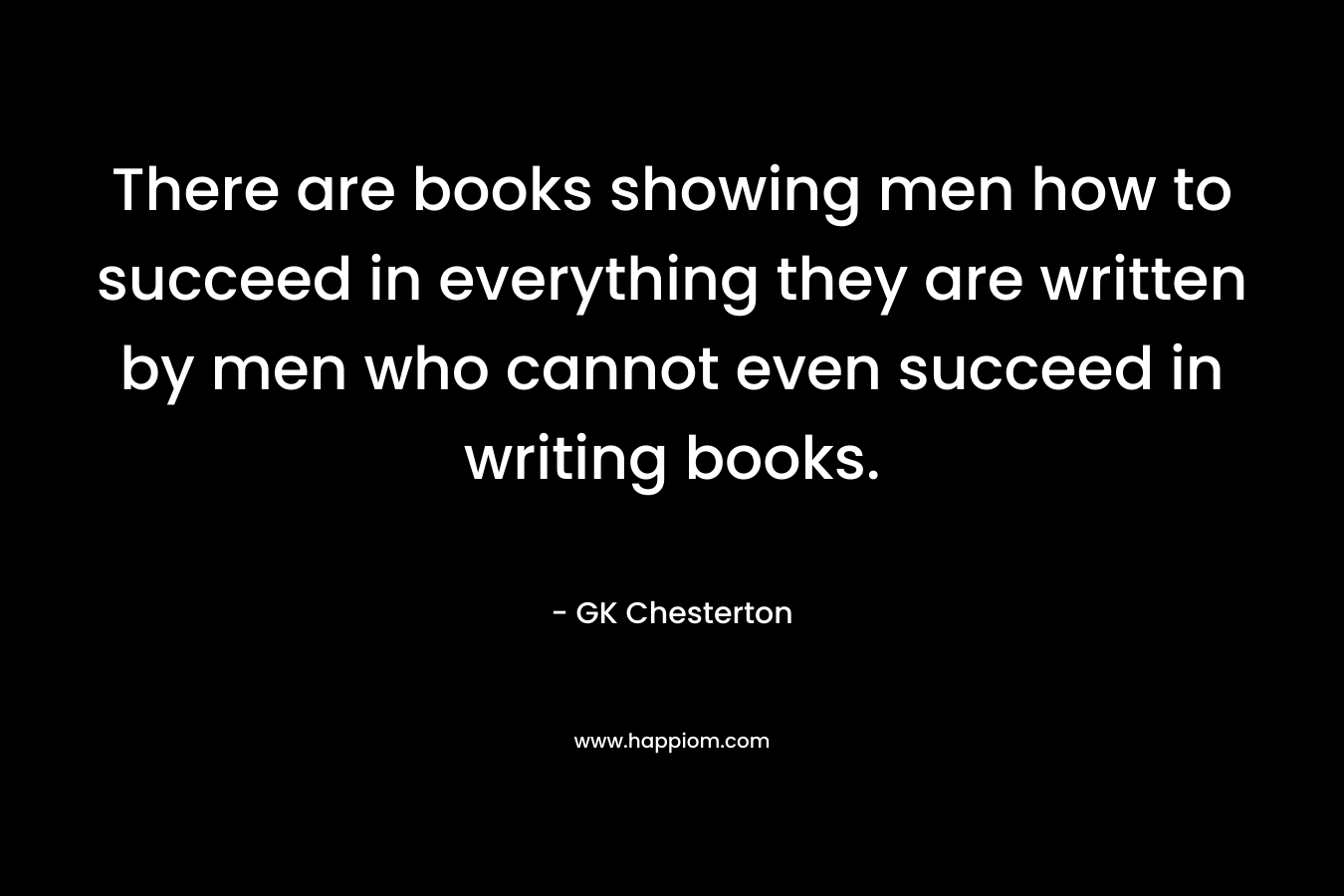 There are books showing men how to succeed in everything they are written by men who cannot even succeed in writing books. 