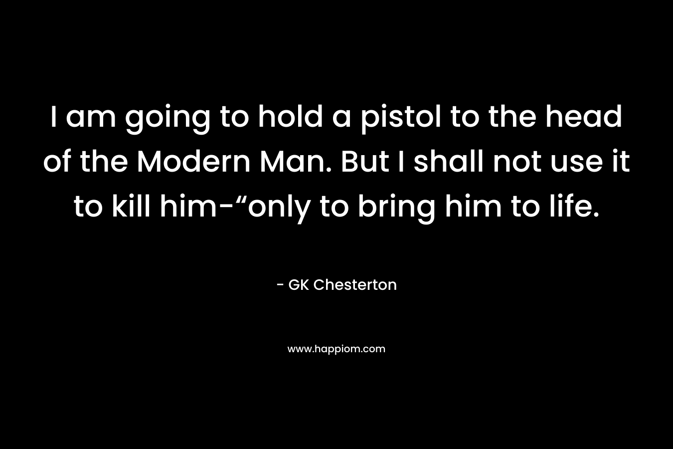 I am going to hold a pistol to the head of the Modern Man. But I shall not use it to kill him-“only to bring him to life.