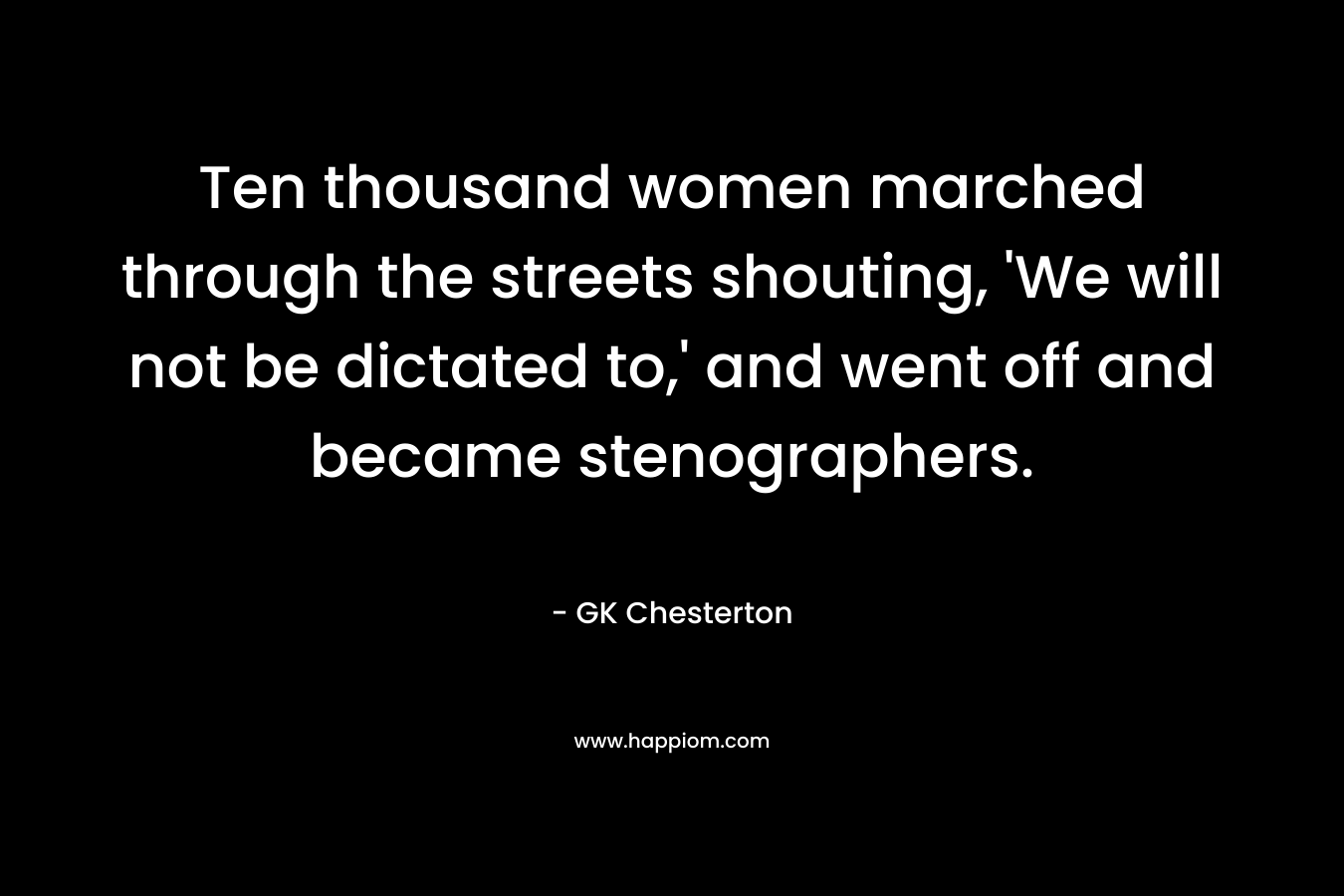 Ten thousand women marched through the streets shouting, ‘We will not be dictated to,’ and went off and became stenographers. – GK Chesterton