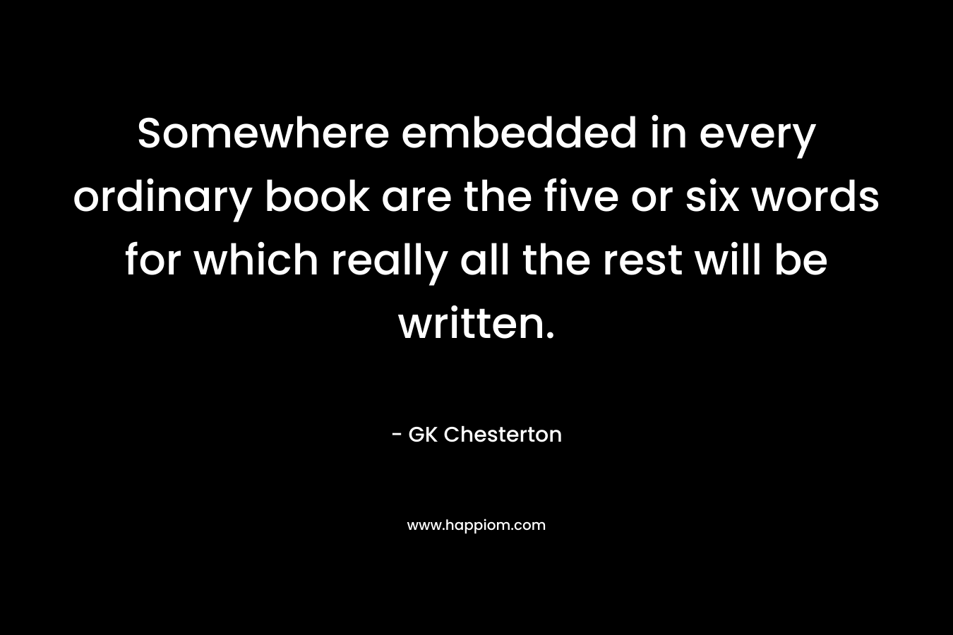 Somewhere embedded in every ordinary book are the five or six words for which really all the rest will be written. – GK Chesterton
