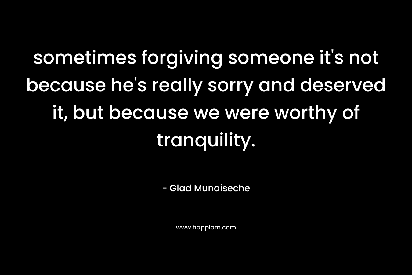 sometimes forgiving someone it's not because he's really sorry and deserved it, but because we were worthy of tranquility.