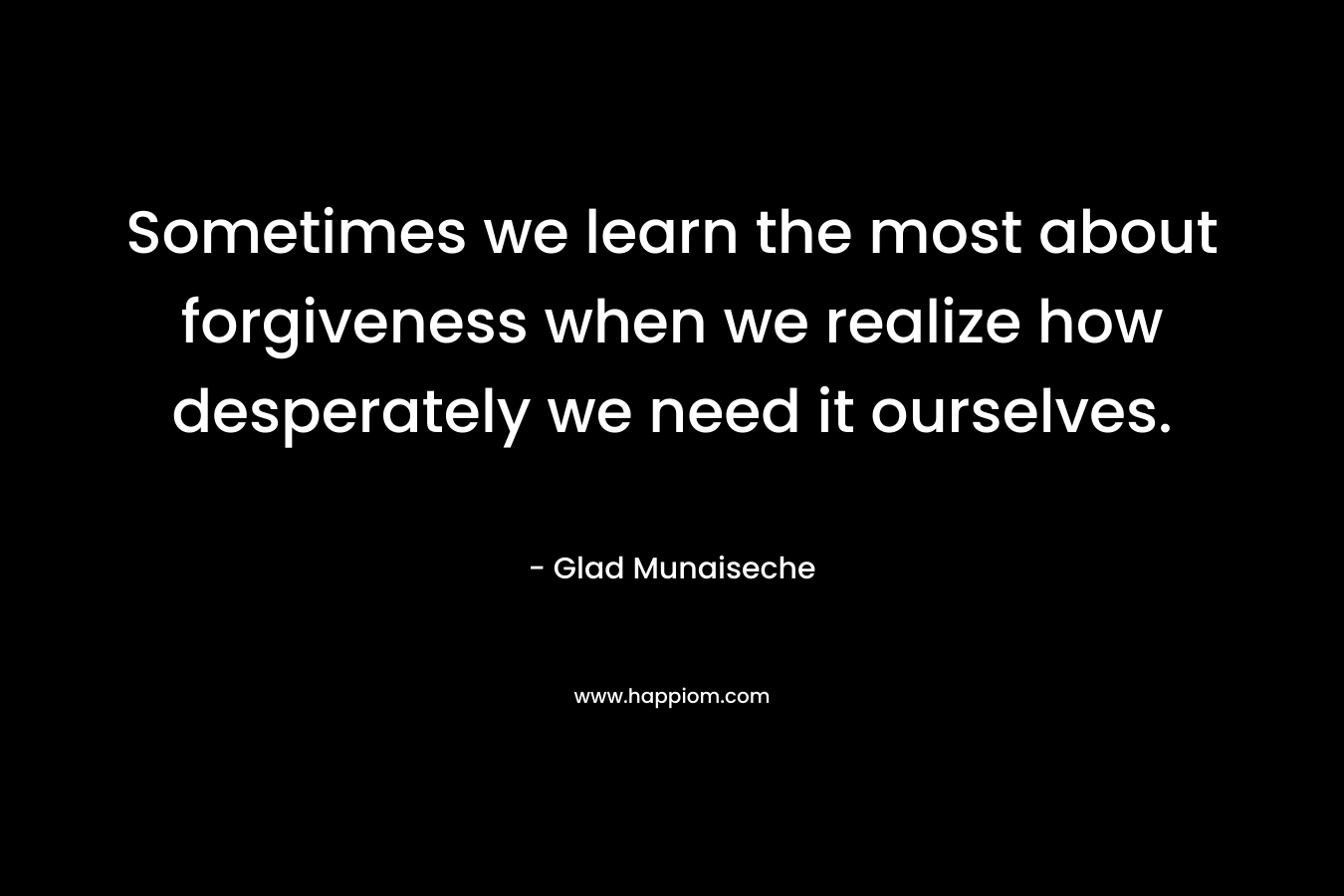 Sometimes we learn the most about forgiveness when we realize how desperately we need it ourselves. – Glad Munaiseche