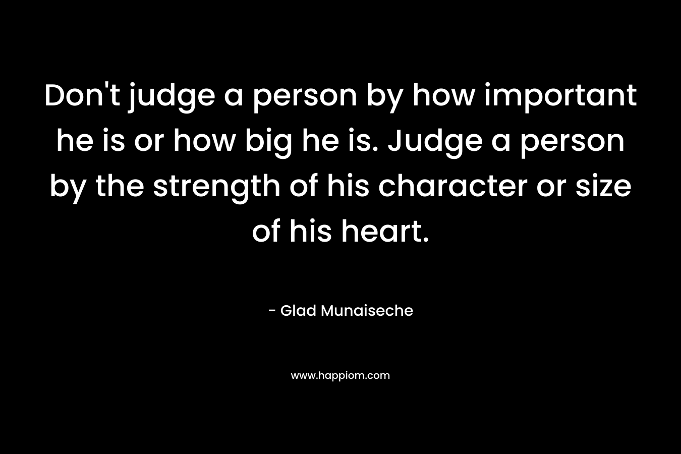 Don't judge a person by how important he is or how big he is. Judge a person by the strength of his character or size of his heart.