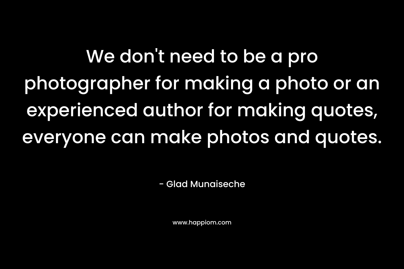 We don't need to be a pro photographer for making a photo or an experienced author for making quotes, everyone can make photos and quotes.