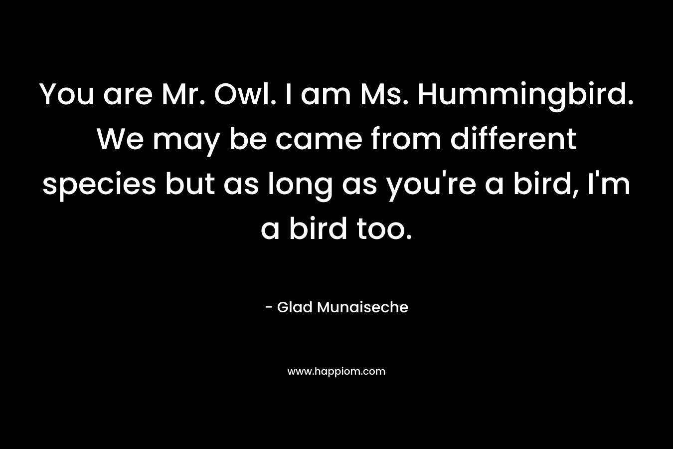 You are Mr. Owl. I am Ms. Hummingbird. We may be came from different species but as long as you’re a bird, I’m a bird too. – Glad Munaiseche