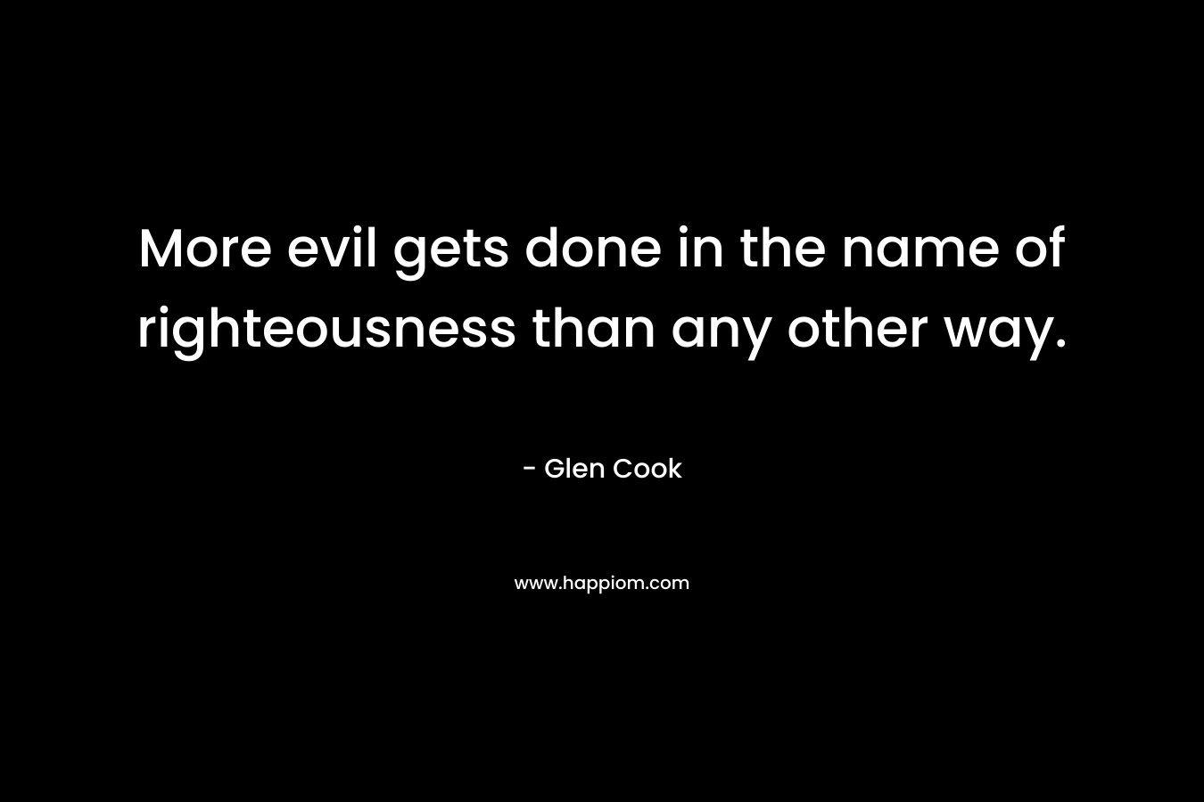 More evil gets done in the name of righteousness than any other way. – Glen Cook