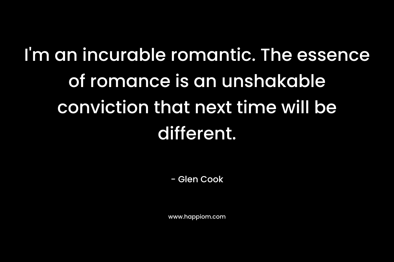 I’m an incurable romantic. The essence of romance is an unshakable conviction that next time will be different. – Glen Cook
