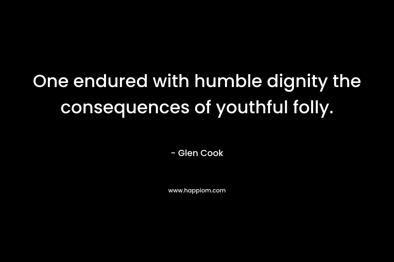 One endured with humble dignity the consequences of youthful folly. – Glen Cook