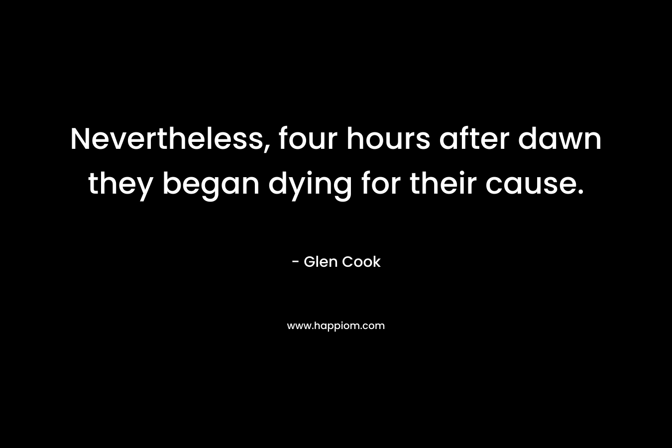 Nevertheless, four hours after dawn they began dying for their cause. – Glen Cook