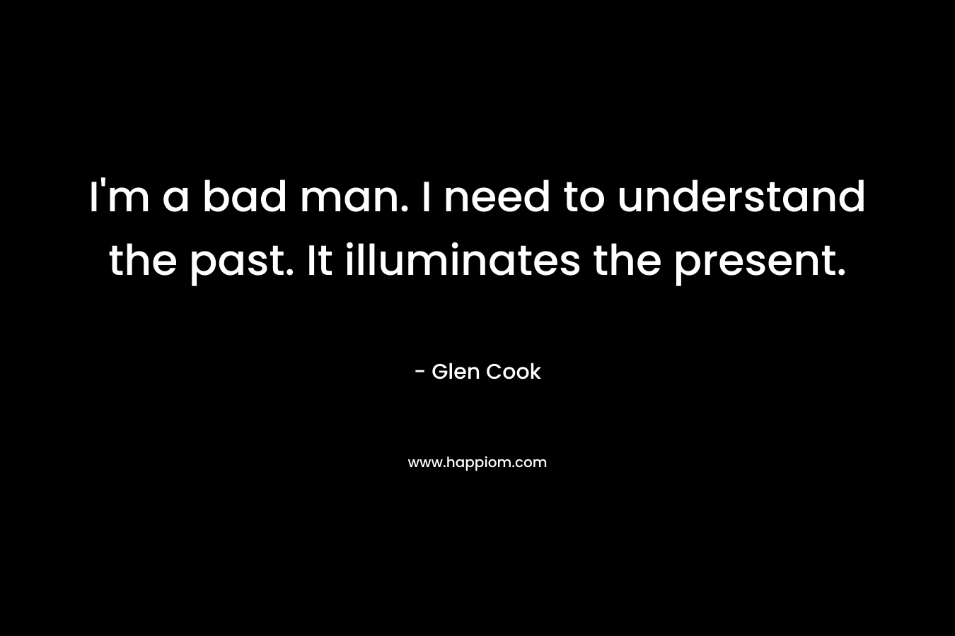 I’m a bad man. I need to understand the past. It illuminates the present. – Glen Cook