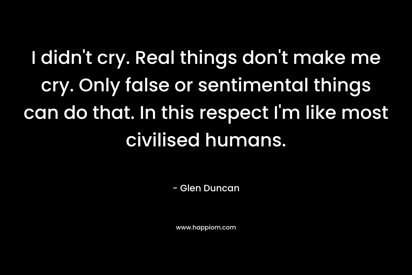 I didn’t cry. Real things don’t make me cry. Only false or sentimental things can do that. In this respect I’m like most civilised humans. – Glen Duncan