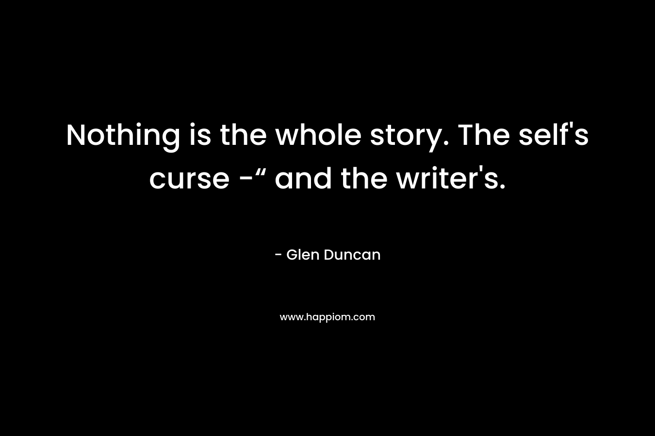 Nothing is the whole story. The self’s curse -“ and the writer’s. – Glen Duncan